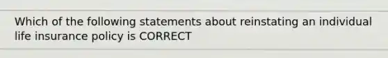 Which of the following statements about reinstating an individual life insurance policy is CORRECT