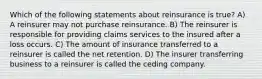 Which of the following statements about reinsurance is true? A) A reinsurer may not purchase reinsurance. B) The reinsurer is responsible for providing claims services to the insured after a loss occurs. C) The amount of insurance transferred to a reinsurer is called the net retention. D) The insurer transferring business to a reinsurer is called the ceding company.