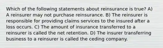 Which of the following statements about reinsurance is true? A) A reinsurer may not purchase reinsurance. B) The reinsurer is responsible for providing claims services to the insured after a loss occurs. C) The amount of insurance transferred to a reinsurer is called the net retention. D) The insurer transferring business to a reinsurer is called the ceding company.