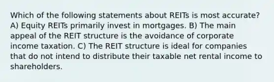 Which of the following statements about REITs is most accurate? A) Equity REITs primarily invest in mortgages. B) The main appeal of the REIT structure is the avoidance of corporate income taxation. C) The REIT structure is ideal for companies that do not intend to distribute their taxable net rental income to shareholders.