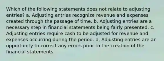 Which of the following statements does not relate to adjusting entries? a. Adjusting entries recognize revenue and expenses created through the passage of time. b. Adjusting entries are a necessary step in financial statements being fairly presented. c. Adjusting entries require cash to be adjusted for revenue and expenses occurring during the period. d. Adjusting entries are an opportunity to correct any errors prior to the creation of the financial statements.