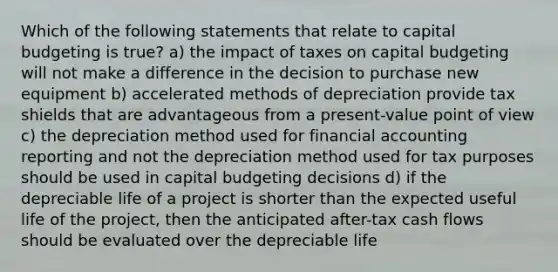 Which of the following statements that relate to capital budgeting is true? a) the impact of taxes on capital budgeting will not make a difference in the decision to purchase new equipment b) accelerated methods of depreciation provide tax shields that are advantageous from a present-value point of view c) the depreciation method used for financial accounting reporting and not the depreciation method used for tax purposes should be used in capital budgeting decisions d) if the depreciable life of a project is shorter than the expected useful life of the project, then the anticipated after-tax cash flows should be evaluated over the depreciable life