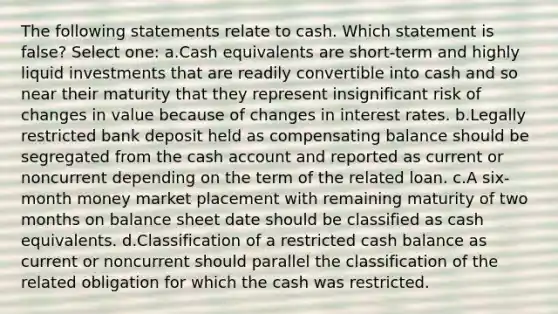 The following statements relate to cash. Which statement is false? Select one: a.Cash equivalents are short-term and highly liquid investments that are readily convertible into cash and so near their maturity that they represent insignificant risk of changes in value because of changes in interest rates. b.Legally restricted bank deposit held as compensating balance should be segregated from the cash account and reported as current or noncurrent depending on the term of the related loan. c.A six-month money market placement with remaining maturity of two months on balance sheet date should be classified as cash equivalents. d.Classification of a restricted cash balance as current or noncurrent should parallel the classification of the related obligation for which the cash was restricted.