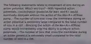 The following statements relate to movement of ions during an action potential. Which are true? --With repeated action potentials, concentration gradients for Na+ and K+ would eventually dissipate without the action of the Na+/K+-ATPase pump. --The number of ions that cross the membrane during an action potential is extremely large compared to the total number of ions in a cell. --Blocking the action of the Na+/K+-ATPase pump would immediately stop the ability to produce action potentials. --The number of ions that cross the membrane during an action potential is extremely small compared to the total number of ions in a cell.