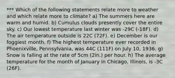 *** Which of the following statements relate more to weather and which relate more to climate? a) The summers here are warm and humid. b) Cumulus clouds presently cover the entire sky. c) Our lowest temperature last winter was -29C (-18F). d) The air temperature outside is 22C (72F). e) December is our foggiest month. f) The highest temperature ever recorded in Phoenixville, Pennsylvania, was 44C (111F) on July 10, 1936. g) Snow is falling at the rate of 5cm (2in.) per hour. h) The average temperature for the month of January in Chicago, Illinois, is -3C (26F).