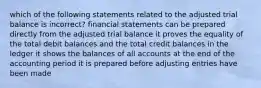 which of the following statements related to the adjusted trial balance is incorrect? financial statements can be prepared directly from the adjusted trial balance it proves the equality of the total debit balances and the total credit balances in the ledger it shows the balances of all accounts at the end of the accounting period it is prepared before adjusting entries have been made