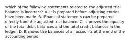 Which of the following statements related to the adjusted trial balance is incorrect? A. It is prepared before adjusting entries have been made. B. Financial statements can be prepared directly from the adjusted trial balance. C. It proves the equality of the total debit balances and the total credit balances in the ledger. D. It shows the balances of all accounts at the end of the accounting period.