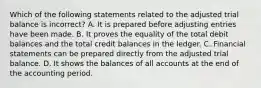 Which of the following statements related to the adjusted trial balance is incorrect? A. It is prepared before adjusting entries have been made. B. It proves the equality of the total debit balances and the total credit balances in the ledger. C. Financial statements can be prepared directly from the adjusted trial balance. D. It shows the balances of all accounts at the end of the accounting period.