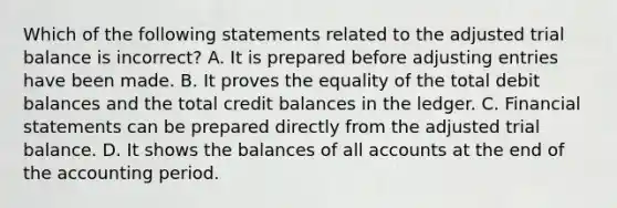 Which of the following statements related to the adjusted trial balance is incorrect? A. It is prepared before <a href='https://www.questionai.com/knowledge/kGxhM5fzgy-adjusting-entries' class='anchor-knowledge'>adjusting entries</a> have been made. B. It proves the equality of the total debit balances and the total credit balances in the ledger. C. <a href='https://www.questionai.com/knowledge/kFBJaQCz4b-financial-statements' class='anchor-knowledge'>financial statements</a> can be prepared directly from the adjusted trial balance. D. It shows the balances of all accounts at the end of the accounting period.