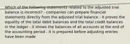 Which of the following statements related to the adjusted trial balance is incorrect? - companies can prepare financial statements directly from the adjusted trial balance - it proves the equality of the total debit balances and the total credit balances in the ledger - it shows the balances of all accounts at the end of the accounting period - it is prepared before adjusting entries have been made