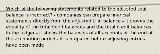 Which of the following statements related to the adjusted trial balance is incorrect? - companies can prepare <a href='https://www.questionai.com/knowledge/kFBJaQCz4b-financial-statements' class='anchor-knowledge'>financial statements</a> directly from the adjusted trial balance - it proves the equality of the total debit balances and the total credit balances in the ledger - it shows the balances of all accounts at the end of the accounting period - it is prepared before <a href='https://www.questionai.com/knowledge/kGxhM5fzgy-adjusting-entries' class='anchor-knowledge'>adjusting entries</a> have been made