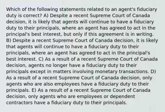 Which of the following statements related to an agent's fiduciary duty is correct? A) Despite a recent Supreme Court of Canada decision, it is likely that agents will continue to have a fiduciary duty to their principals, where an agent has agreed to act in the principal's best interest, but only if this agreement is in writing. B) Despite a recent Supreme Court of Canada decision, it is likely that agents will continue to have a fiduciary duty to their principals, where an agent has agreed to act in the principal's best interest. C) As a result of a recent Supreme Court of Canada decision, agents no longer have a fiduciary duty to their principals except in matters involving monetary transactions. D) As a result of a recent Supreme Court of Canada decision, only agents who are also employees have a fiduciary duty to their principals. E) As a result of a recent Supreme Court of Canada decision, only agents who are employees or dependent contractors have a fiduciary duty to their principals.