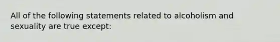 All of the following statements related to alcoholism and sexuality are true except: