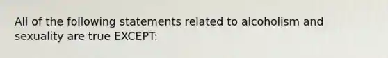 All of the following statements related to alcoholism and sexuality are true EXCEPT: