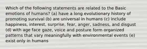 Which of the following statements are related to the Basic emotions of humans? (a) have a long evolutionary history of promoting survival (b) are universal in humans (c) include happiness, interest, surprise, fear, anger, sadness, and disgust (d) with age face gaze, voice and posture form organized patterns that vary meaningfully with environmental events (e) exist only in humans