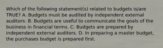 Which of the following statement(s) related to budgets is/are TRUE? A. Budgets must be audited by independent external auditors. B. Budgets are useful to communicate the goals of the business in financial terms. C. Budgets are prepared by independent external auditors. D. In preparing a master budget, the purchases budget is prepared first.