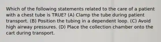 Which of the following statements related to the care of a patient with a chest tube is TRUE? (A) Clamp the tube during patient transport. (B) Position the tubing in a dependent loop. (C) Avoid high airway pressures. (D) Place the collection chamber onto the cart during transport.