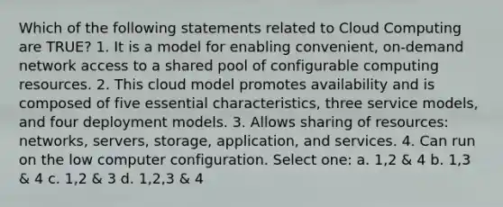 Which of the following statements related to Cloud Computing are TRUE? 1. It is a model for enabling convenient, on-demand network access to a shared pool of configurable computing resources. 2. This cloud model promotes availability and is composed of five essential characteristics, three service models, and four deployment models. 3. Allows sharing of resources: networks, servers, storage, application, and services. 4. Can run on the low computer configuration. Select one: a. 1,2 & 4 b. 1,3 & 4 c. 1,2 & 3 d. 1,2,3 & 4