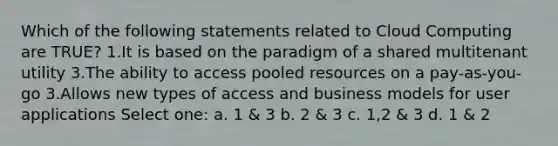 Which of the following statements related to Cloud Computing are TRUE? 1.It is based on the paradigm of a shared multitenant utility 3.The ability to access pooled resources on a pay-as-you-go 3.Allows new types of access and business models for user applications Select one: a. 1 & 3 b. 2 & 3 c. 1,2 & 3 d. 1 & 2