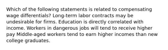 Which of the following statements is related to compensating wage differentials? Long-term labor contracts may be undesirable for firms. Education is directly correlated with income. Workers in dangerous jobs will tend to receive higher pay Middle-aged workers tend to earn higher incomes than new college graduates.