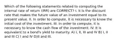 Which of the following statements related to computing the internal rate of return (IRR) are CORRECT? I. It is the discount rate that makes the future value of an investment equal to its present value. II. In order to compute, it is necessary to know the initial cost of the investment. III. In order to compute, it is necessary to know the cash flow of the investment. IV. It is equivalent to a bond's yield to maturity. A) I, II, III and IV B) I, II and III C) I and IV D)II and III.