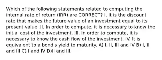 Which of the following statements related to computing the internal rate of return (IRR) are CORRECT? I. It is the discount rate that makes the future value of an investment equal to its present value. II. In order to compute, it is necessary to know the initial cost of the investment. III. In order to compute, it is necessary to know the cash flow of the investment. IV. It is equivalent to a bond's yield to maturity. A) I, II, III and IV B) I, II and III C) I and IV D)II and III.