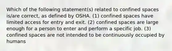 Which of the following statement(s) related to confined spaces is/are correct, as defined by OSHA. (1) confined spaces have limited access for entry and exit. (2) confined spaces are large enough for a person to enter and perform a specific job. (3) confined spaces are not intended to be continuously occupied by humans