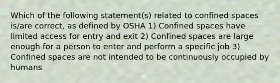 Which of the following statement(s) related to confined spaces is/are correct, as defined by OSHA 1) Confined spaces have limited access for entry and exit 2) Confined spaces are large enough for a person to enter and perform a specific job 3) Confined spaces are not intended to be continuously occupied by humans