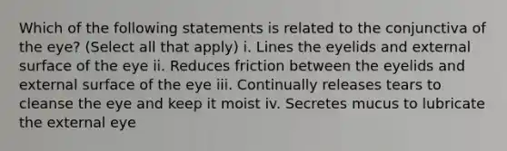 Which of the following statements is related to the conjunctiva of the eye? (Select all that apply) i. Lines the eyelids and external surface of the eye ii. Reduces friction between the eyelids and external surface of the eye iii. Continually releases tears to cleanse the eye and keep it moist iv. Secretes mucus to lubricate the external eye