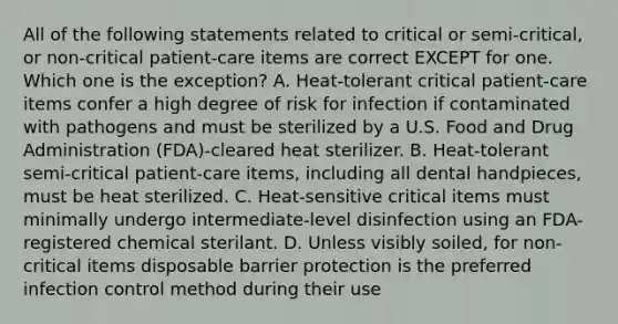 All of the following statements related to critical or semi-critical, or non-critical patient-care items are correct EXCEPT for one. Which one is the exception? A. Heat-tolerant critical patient-care items confer a high degree of risk for infection if contaminated with pathogens and must be sterilized by a U.S. Food and Drug Administration (FDA)-cleared heat sterilizer. B. Heat-tolerant semi-critical patient-care items, including all dental handpieces, must be heat sterilized. C. Heat-sensitive critical items must minimally undergo intermediate-level disinfection using an FDA-registered chemical sterilant. D. Unless visibly soiled, for non-critical items disposable barrier protection is the preferred infection control method during their use