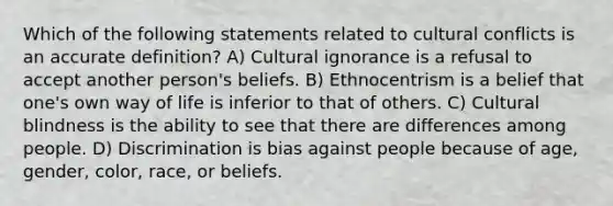 Which of the following statements related to cultural conflicts is an accurate definition? A) Cultural ignorance is a refusal to accept another person's beliefs. B) Ethnocentrism is a belief that one's own way of life is inferior to that of others. C) Cultural blindness is the ability to see that there are differences among people. D) Discrimination is bias against people because of age, gender, color, race, or beliefs.