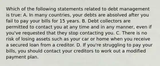 Which of the following statements related to debt management is true: A. In many countries, your debts are absolved after you fail to pay your bills for 15 years. B. Debt collectors are permitted to contact you at any time and in any manner, even if you've requested that they stop contacting you. C. There is no risk of losing assets such as your car or home when you receive a secured loan from a creditor. D. If you're struggling to pay your bills, you should contact your creditors to work out a modified payment plan.