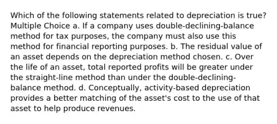 Which of the following statements related to depreciation is true? Multiple Choice a. If a company uses double-declining-balance method for tax purposes, the company must also use this method for financial reporting purposes. b. The residual value of an asset depends on the depreciation method chosen. c. Over the life of an asset, total reported profits will be greater under the straight-line method than under the double-declining-balance method. d. Conceptually, activity-based depreciation provides a better matching of the asset's cost to the use of that asset to help produce revenues.