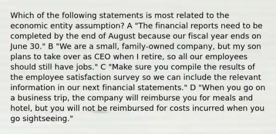 Which of the following statements is most related to the economic entity assumption? A "The financial reports need to be completed by the end of August because our fiscal year ends on June 30." B "We are a small, family-owned company, but my son plans to take over as CEO when I retire, so all our employees should still have jobs." C "Make sure you compile the results of the employee satisfaction survey so we can include the relevant information in our next financial statements." D "When you go on a business trip, the company will reimburse you for meals and hotel, but you will not be reimbursed for costs incurred when you go sightseeing."