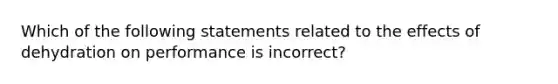 Which of the following statements related to the effects of dehydration on performance is incorrect?