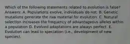 Which of the following statements related to evolution is false? Answers: A. Populations evolve, individuals do not. B. Genetic mutations generate the raw material for evolution. C. Natural selection increases the frequency of advantageous alleles within a population D. Evolved adaptations are always perfect. E. Evolution can lead to speciation (i.e., development of new species).