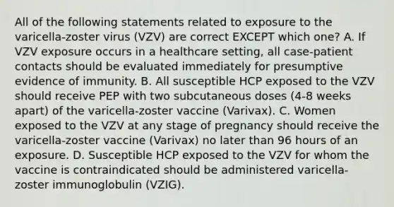 All of the following statements related to exposure to the varicella-zoster virus (VZV) are correct EXCEPT which one? A. If VZV exposure occurs in a healthcare setting, all case-patient contacts should be evaluated immediately for presumptive evidence of immunity. B. All susceptible HCP exposed to the VZV should receive PEP with two subcutaneous doses (4-8 weeks apart) of the varicella-zoster vaccine (Varivax). C. Women exposed to the VZV at any stage of pregnancy should receive the varicella-zoster vaccine (Varivax) no later than 96 hours of an exposure. D. Susceptible HCP exposed to the VZV for whom the vaccine is contraindicated should be administered varicella-zoster immunoglobulin (VZIG).