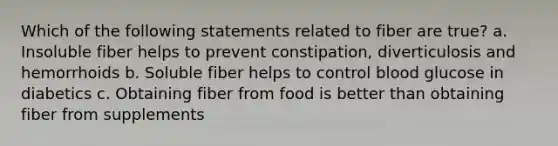 Which of the following statements related to fiber are true? a. Insoluble fiber helps to prevent constipation, diverticulosis and hemorrhoids b. Soluble fiber helps to control blood glucose in diabetics c. Obtaining fiber from food is better than obtaining fiber from supplements