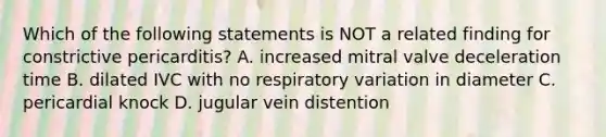 Which of the following statements is NOT a related finding for constrictive pericarditis? A. increased mitral valve deceleration time B. dilated IVC with no respiratory variation in diameter C. pericardial knock D. jugular vein distention