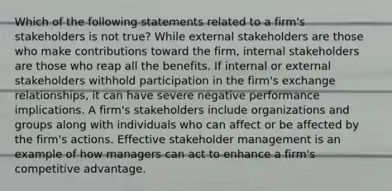 Which of the following statements related to a firm's stakeholders is not true? While external stakeholders are those who make contributions toward the firm, internal stakeholders are those who reap all the benefits. If internal or external stakeholders withhold participation in the firm's exchange relationships, it can have severe negative performance implications. A firm's stakeholders include organizations and groups along with individuals who can affect or be affected by the firm's actions. Effective stakeholder management is an example of how managers can act to enhance a firm's competitive advantage.