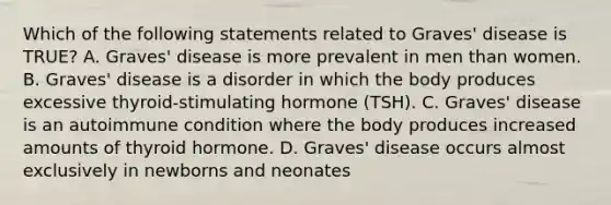 Which of the following statements related to Graves' disease is TRUE? A. Graves' disease is more prevalent in men than women. B. Graves' disease is a disorder in which the body produces excessive thyroid-stimulating hormone (TSH). C. Graves' disease is an autoimmune condition where the body produces increased amounts of thyroid hormone. D. Graves' disease occurs almost exclusively in newborns and neonates