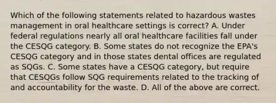 Which of the following statements related to hazardous wastes management in oral healthcare settings is correct? A. Under federal regulations nearly all oral healthcare facilities fall under the CESQG category. B. Some states do not recognize the EPA's CESQG category and in those states dental offices are regulated as SQGs. C. Some states have a CESQG category, but require that CESQGs follow SQG requirements related to the tracking of and accountability for the waste. D. All of the above are correct.