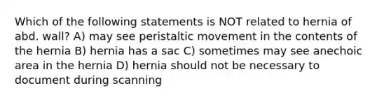 Which of the following statements is NOT related to hernia of abd. wall? A) may see peristaltic movement in the contents of the hernia B) hernia has a sac C) sometimes may see anechoic area in the hernia D) hernia should not be necessary to document during scanning