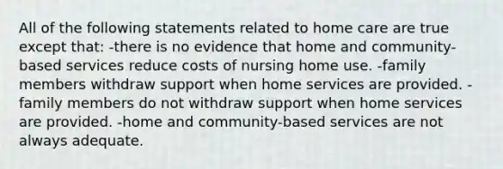 All of the following statements related to home care are true except that: -there is no evidence that home and community-based services reduce costs of nursing home use. -family members withdraw support when home services are provided. -family members do not withdraw support when home services are provided. -home and community-based services are not always adequate.