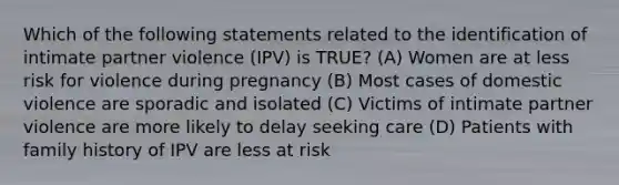 Which of the following statements related to the identification of intimate partner violence (IPV) is TRUE? (A) Women are at less risk for violence during pregnancy (B) Most cases of domestic violence are sporadic and isolated (C) Victims of intimate partner violence are more likely to delay seeking care (D) Patients with family history of IPV are less at risk