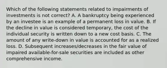 Which of the following statements related to impairments of investments is not correct? A. A bankruptcy being experienced by an investee is an example of a permanent loss in value. B. If the decline in value is considered temporary, the cost of the individual security is written down to a new cost basis. C. The amount of any write-down in value is accounted for as a realized loss. D. Subsequent increases/decreases in the fair value of impaired available-for-sale securities are included as other comprehensive income.