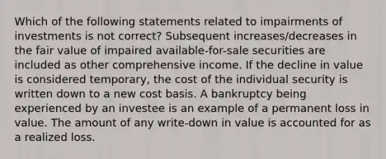 Which of the following statements related to impairments of investments is not correct? Subsequent increases/decreases in the fair value of impaired available-for-sale securities are included as other comprehensive income. If the decline in value is considered temporary, the cost of the individual security is written down to a new cost basis. A bankruptcy being experienced by an investee is an example of a permanent loss in value. The amount of any write-down in value is accounted for as a realized loss.