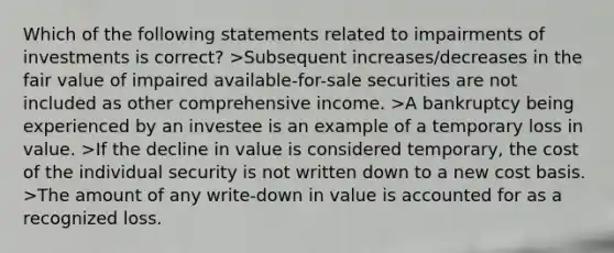 Which of the following statements related to impairments of investments is correct? >Subsequent increases/decreases in the fair value of impaired available-for-sale securities are not included as other comprehensive income. >A bankruptcy being experienced by an investee is an example of a temporary loss in value. >If the decline in value is considered temporary, the cost of the individual security is not written down to a new cost basis. >The amount of any write-down in value is accounted for as a recognized loss.