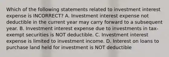 Which of the following statements related to investment interest expense is INCORRECT? A. Investment interest expense not deductible in the current year may carry forward to a subsequent year. B. Investment interest expense due to investments in tax-exempt securities is NOT deductible. C. Investment interest expense is limited to investment income. D. Interest on loans to purchase land held for investment is NOT deductible