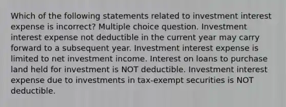 Which of the following statements related to investment interest expense is incorrect? Multiple choice question. Investment interest expense not deductible in the current year may carry forward to a subsequent year. Investment interest expense is limited to net investment income. Interest on loans to purchase land held for investment is NOT deductible. Investment interest expense due to investments in tax-exempt securities is NOT deductible.